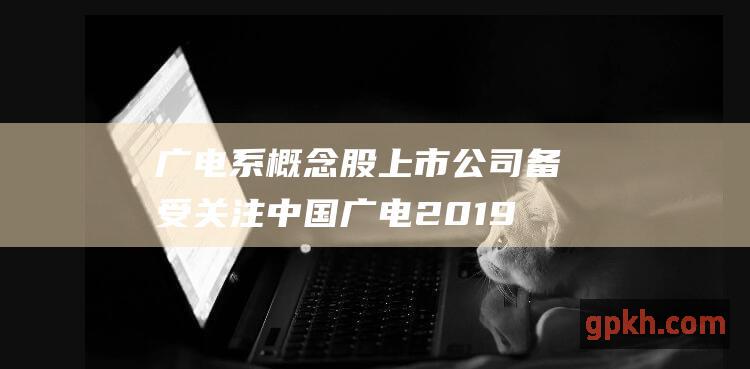 广电系概念股上市公司备受关注 中国广电2019年着力于广电5G网络建设