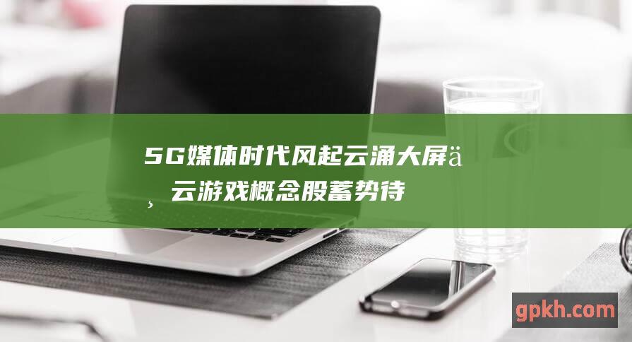 5G媒体时代风起云涌 大屏与云游戏概念股蓄势待发 广电