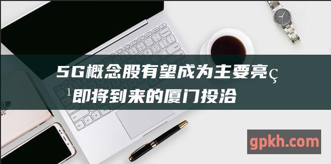 5G概念股有望成为主要亮点 即将到来的厦门投洽会