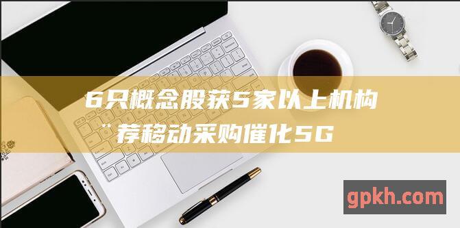 6只概念股获5家以上机构推荐 移动采购催化5G产业需求