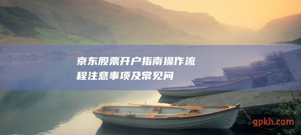 京东股票开户指南：操作流程、注意事项及常见问题解答