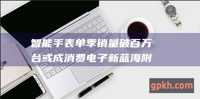 智能手表单季销量破百万台 或成消费电子新蓝海 附概念股