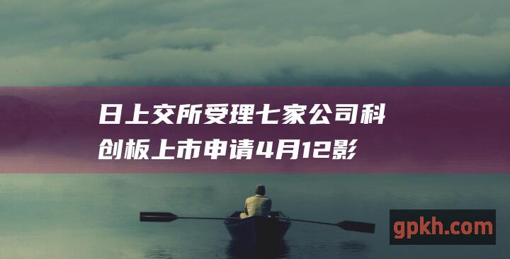 日上交所受理七家公司科创板上市申请 4 月 12 影子股概念股