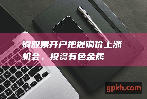 铜股票开户：把握铜价上涨机会，投资有色金属