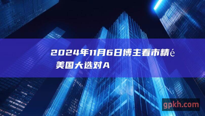 2024年11月6日博主看市精选 美国大选对A股走势的影响如何 人民币汇率暴跌