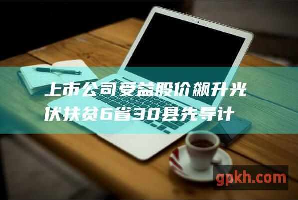 上市公司受益股价飙升 光伏扶贫6省30县先导计划 助力贫困地区脱贫攻坚