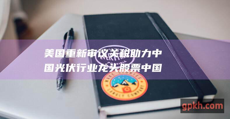 美国重新审议关税 助力中国光伏行业龙头股票 中国光伏产品税率或减半