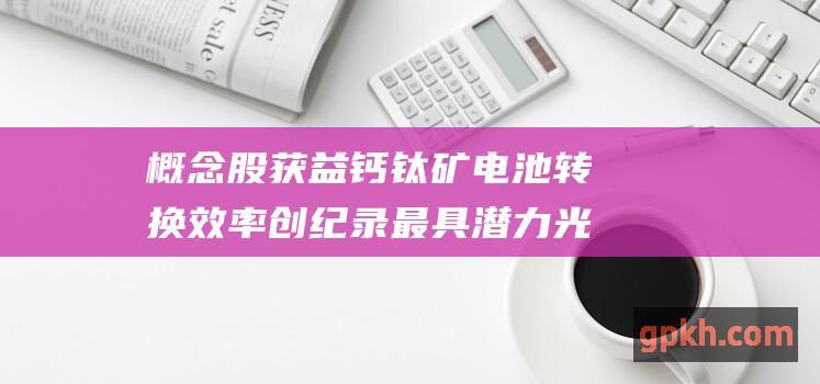 概念股获益 钙钛矿电池转换效率创纪录 最具潜力光伏技术突破进展