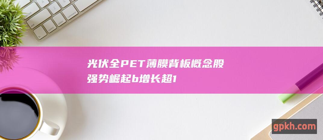 光伏全PET薄膜背板概念股强势崛起 b 增长超13% 上半年出口亮眼 b