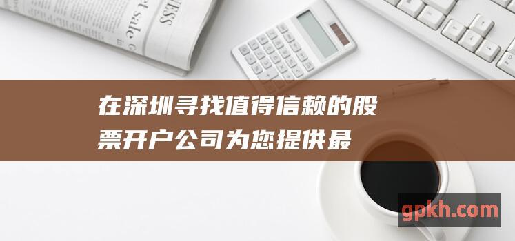 在深圳寻找值得信赖的股票开户公司：为您提供最佳选择