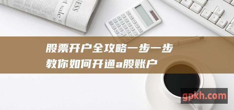 股票开户全攻略：一步一步教你如何开通a股账户