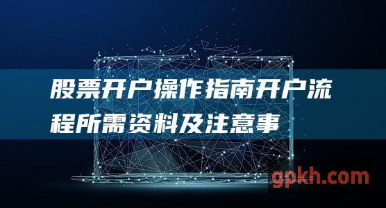 股票开户操作指南：开户流程、所需资料及注意事项