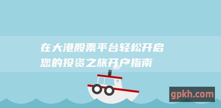 在大港股票平台轻松开启您的投资之旅：开户指南