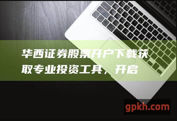 华西证券股票开户下载：获取专业投资工具，开启财富之路