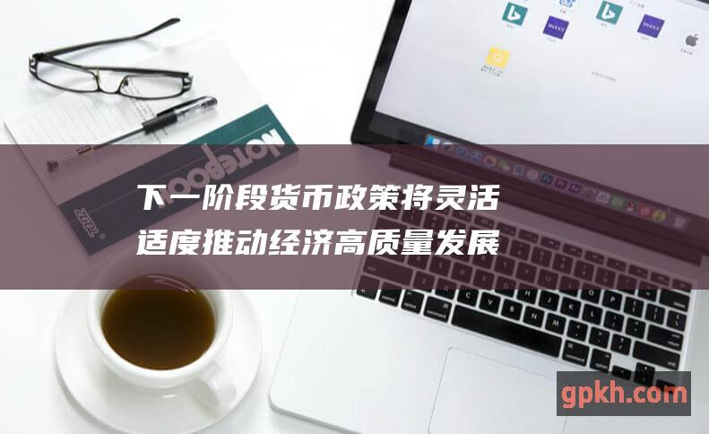 下一阶段货币政策将灵活适度推动经济高质量发展