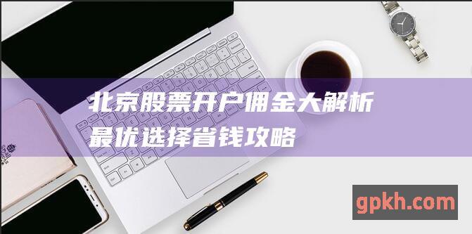 北京股票开户佣金大解析：最优选择 &省钱攻略