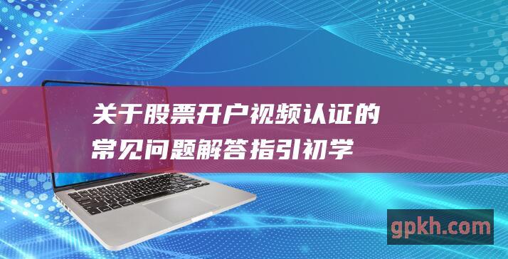 关于股票开户视频认证的解答指引初学