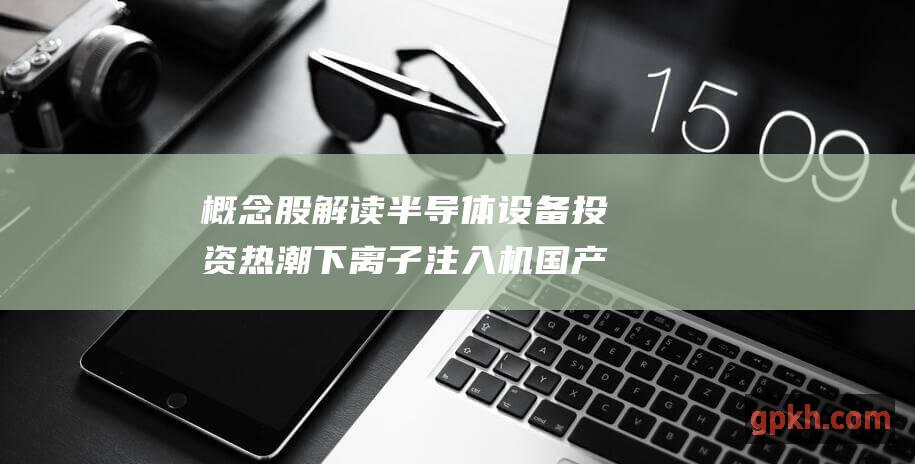 概念股解读 半导体设备投资热潮下 离子注入机国产替代机遇涌现