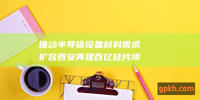 推动半导体设备材料需求扩容 西安再建百亿硅片项目 掘金概念股