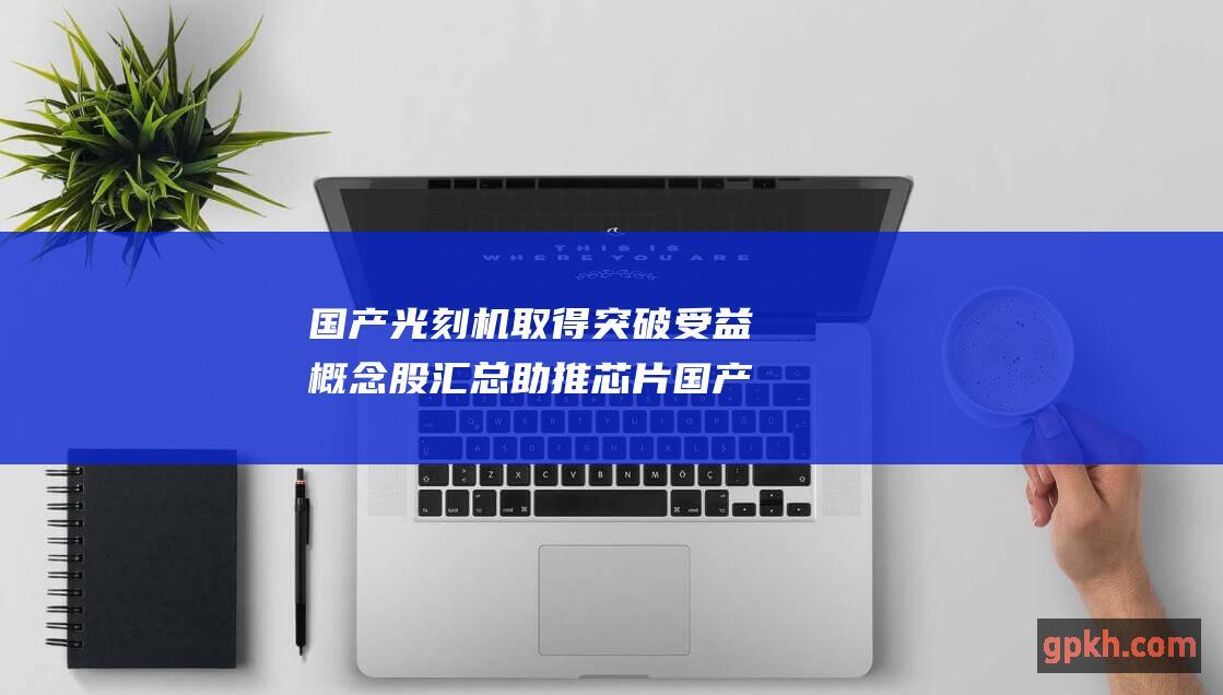 国产光刻机取得突破 受益概念股汇总 助推芯片国产化进程