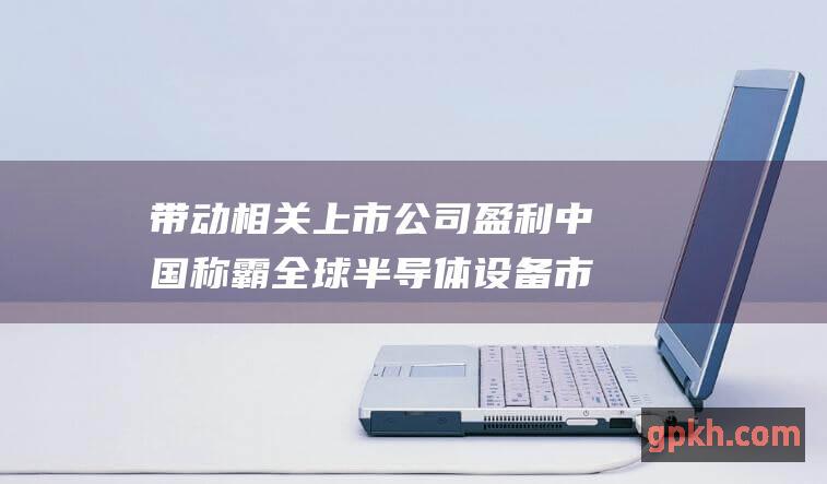 带动相关上市公司盈利 中国称霸全球 半导体设备市场第一