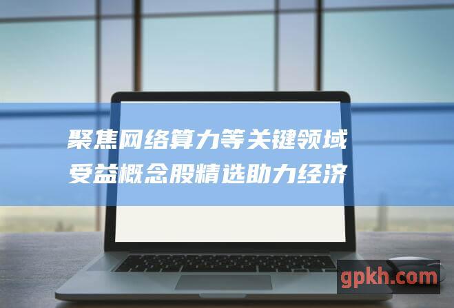 聚焦网络算力等关键领域 受益概念股精选 助力经济数字化转型 上海大力支持新型基础设施建设