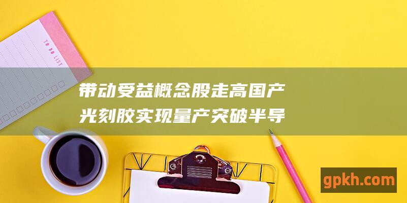 带动受益概念股走高 国产光刻胶实现量产突破 半导体领域需求激增