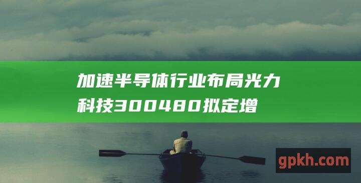 加速半导体行业布局 光力科技 300480 拟定增募投建半导体智能制造产业基地