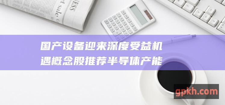 国产设备迎来深度受益机遇 概念股推荐 半导体产能激增