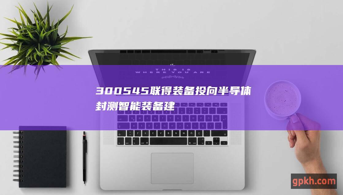 300545 联得装备 投向半导体封测智能装备建设项目等 筹划定增募资