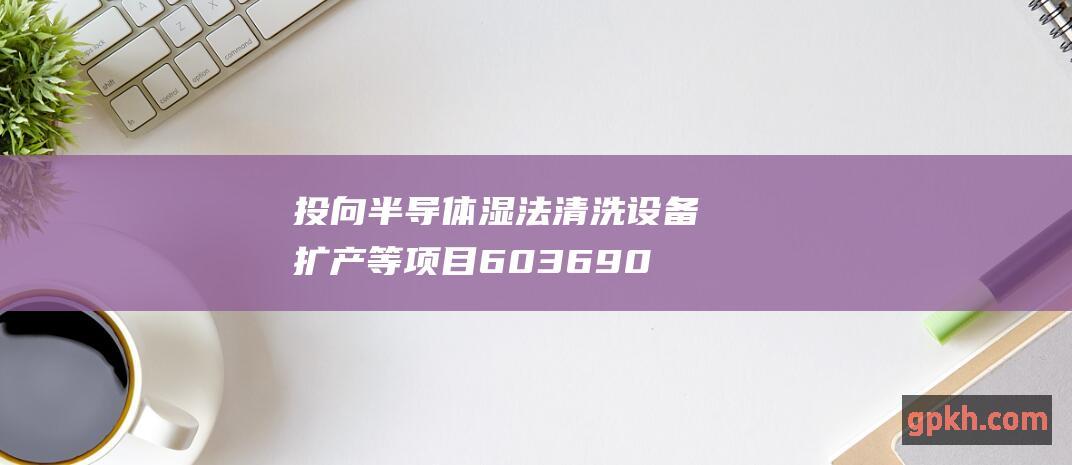 投向半导体湿法清洗设备扩产等项目 603690 定增募资 至纯科技