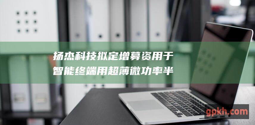 扬杰科技拟定增募资用于智能终端用超薄微功率半导体芯片封测项目等