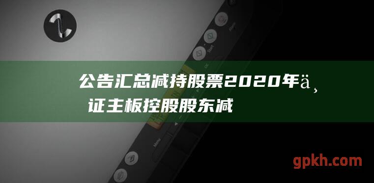 公告汇总 减持股票 2020年上证主板控股股东减持计划