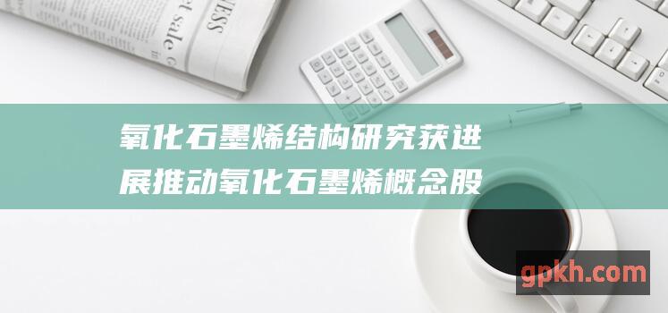 氧化石墨烯结构研究获进展 推动氧化石墨烯概念股稳步提升