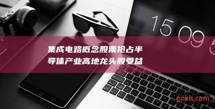 集成电路概念股票 抢占半导体产业高地 龙头股 受益股一览