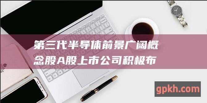 第三代半导体 前景广阔 概念股 A股上市公司积极布局