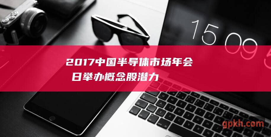 2017中国半导体市场年会明日举办潜力