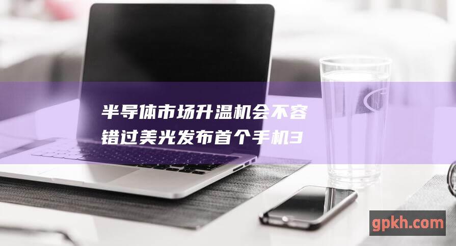 半导体市场升温 机会不容错过 美光发布首个手机3D闪存 重点关注概念股