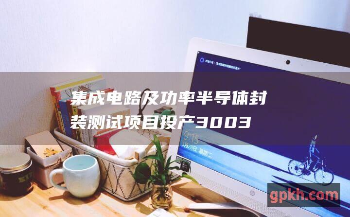 集成电路及功率半导体封装测试项目投产3003