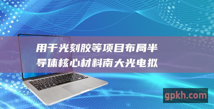 用于光刻胶等项目 布局半导体核心材料 南大光电拟定增募资不超6.35亿元