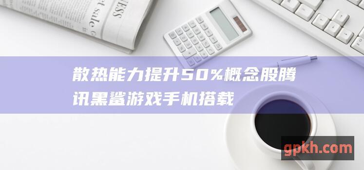 散热能力提升50% 概念股 腾讯黑鲨游戏手机搭载液冷技术