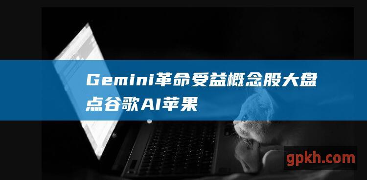 Gemini 革命 受益概念股大盘点 谷歌 AI 苹果 迎来 iPhone 大模型或将提升用户体验