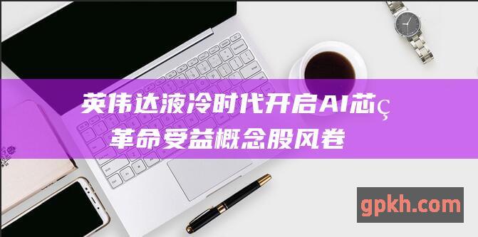 英伟达 液冷时代开启 AI 芯片革命 受益概念股风卷残云