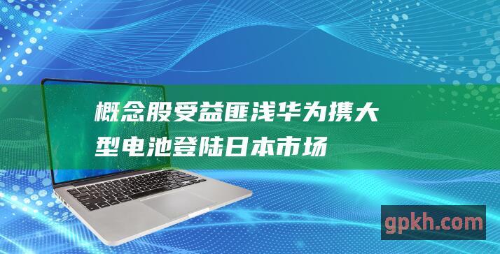 概念股受益匪浅 华为携大型电池登陆日本市场