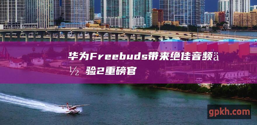 华为Freebuds 带来绝佳音频体验 2重磅官宣 首款HWA认证TWS耳机 概念股 Pro