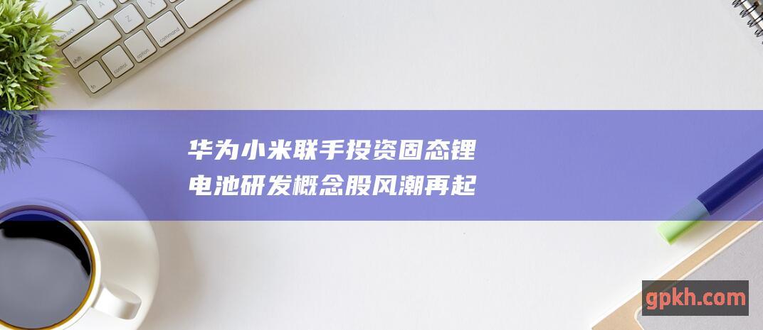 华为小米联手投资固态锂电池研发 概念股风潮再起