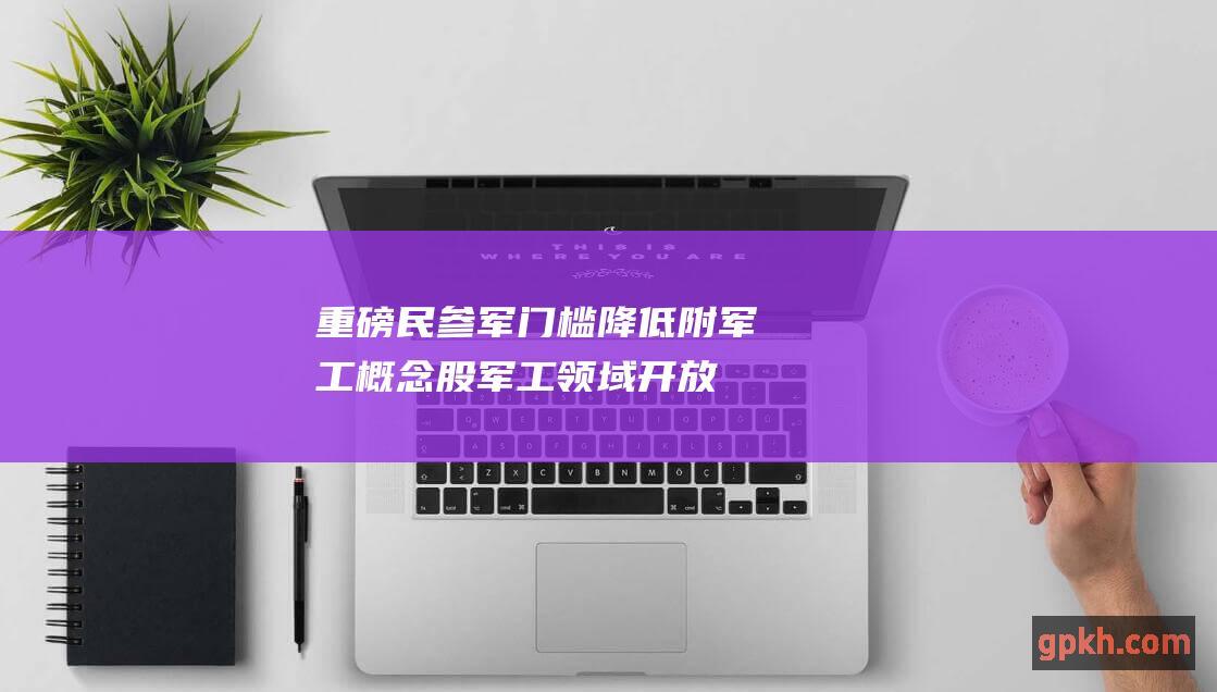 重磅！民参军门槛降低 附军工概念股 军工领域开放迎来突破