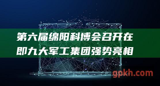 第六届绵阳科博会召开在即 九大军工集团强势亮相 概念股蓄势待发！