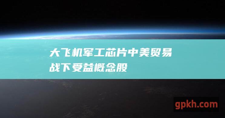 大飞机 军工 芯片 中美贸易战下受益概念股