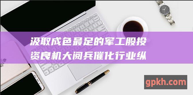 汲取成色最足的军工股投资良机 大阅兵催化行业纵深演绎